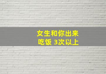 女生和你出来吃饭 3次以上